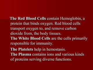 The Red Blood Cells contain Hemoglobin, a
protein that binds oxygen. Red blood cells
transport oxygen to, and remove carbon
dioxide from, the body tissues.
The White Blood Cells are the cells primarily
responsible for immunity.
The Platelets help in hemostasis.
The Plasma contains ions and various kinds
of proteins serving diverse functions.
 