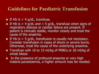 Guidelines for Paediatric Transfusion

   If Hb is < 4 g/dL, transfuse.
   If Hb is > 4 g/dL and < 5 g/dL, transfuse when signs of
    respiratory distress or cardiac failure are present. If
    patient is clinically stable, monitor closely and treat the
    cause of the anaemia.
   If Hb is > 5 g/dL, transfusion is usually not necessary.
    Consider transfusion in cases of shock or severe burns.
    Otherwise, treat the cause of the underlying anaemia.
   Transfuse with 10 to 15 ml/kg of PRBCs or 20 ml/kg of
    whole blood.
    In the presence of profound anaemia or very high
    malaria parasitaemia, a higher amount may be needed.
 