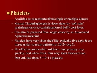  Platelets
  – Available as concentrates from single or multiple donors
  – Manual Thrombapheresis is done either by ‘soft spin’
    centrifugation or re-centrifugation of buffy coat layer.
  – Can also be prepared from single donor by an Automated
    Apheresis machine
  – Platelets have very short shelf life, typically five days & are
    stored under constant agitation at 20-24 deg C.
  – No effective preservative solutions, lose potency very
    quickly, best when fresh, thus very short turnover time.
  – One unit has about 3 10^11 platelets
 