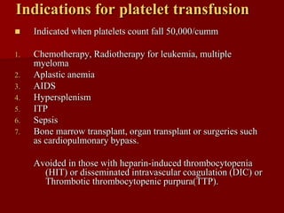 Indications for platelet transfusion
    Indicated when platelets count fall 50,000/cumm

1.   Chemotherapy, Radiotherapy for leukemia, multiple
     myeloma
2.   Aplastic anemia
3.   AIDS
4.   Hypersplenism
5.   ITP
6.   Sepsis
7.   Bone marrow transplant, organ transplant or surgeries such
     as cardiopulmonary bypass.

     Avoided in those with heparin-induced thrombocytopenia
       (HIT) or disseminated intravascular coagulation (DIC) or
       Thrombotic thrombocytopenic purpura(TTP).
 