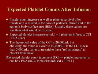 Expected Platelet Counts After Infusion
 Platelet count increase as well as platelet survival after
  transfusion is related to the dose of platelets infused and to the
  patient's body surface area (BSA). Usually these values are
  less than what would be expected.
 Expected platelet increase (per μL) = # platelets infused x CCI
  / BSA (m2)
 The theoretical value of the CCI is 20,000/μL but
  clinically, the value is closer to 10,000/μL. If the CCI is less
  than 5,000/μL, patients are said to have "refractoriness" to
  platelet transfusion.
(Corrected platelet count increment (CCI) = platelet increment at
  one hr x BSA (m2) / # platelets infused x 10^11 )
 