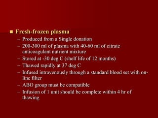   Fresh-frozen plasma
    – Produced from a Single donation
    – 200-300 ml of plasma with 40-60 ml of citrate
      anticoagulant nutrient mixture
    – Stored at -30 deg C (shelf life of 12 months)
    – Thawed rapidly at 37 deg C
    – Infused intravenously through a standard blood set with on-
      line filter
    – ABO group must be compatible
    – Infusion of 1 unit should be complete within 4 hr of
      thawing
 