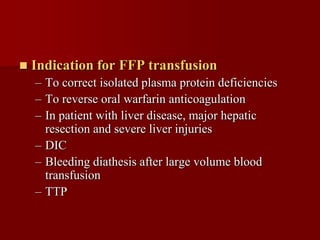    Indication for FFP transfusion
    – To correct isolated plasma protein deficiencies
    – To reverse oral warfarin anticoagulation
    – In patient with liver disease, major hepatic
      resection and severe liver injuries
    – DIC
    – Bleeding diathesis after large volume blood
      transfusion
    – TTP
 