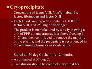  Cryoprecipitate
  – Concentrate of factor VIII, VonWillebrand’s
    factor, fibrinogen and factor XIII
  – Each 15 mL unit typically contains 100 IU of
    factor VIII, and 250 mg of fibrinogen.
  – The product is manufactured by slowly thawing a
    unit of FFP at temperatures just above freezing (1-
    6 C) and then centrifuged to remove the majority
    of the plasma, and the precipitate is resuspended in
    the remaining plasma or in sterile saline

  – Stored at -30 deg C (shelf life 12 month).
  – Also thawed at 37 deg C.
  – Transfusion should be completed within 4 hrs.
 