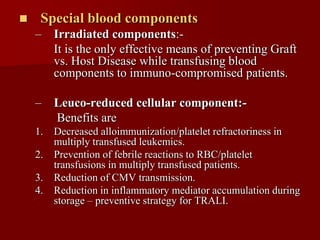     Special blood components
    –   Irradiated components:-
        It is the only effective means of preventing Graft
        vs. Host Disease while transfusing blood
        components to immuno-compromised patients.

    –   Leuco-reduced cellular component:-
        Benefits are
    1. Decreased alloimmunization/platelet refractoriness in
       multiply transfused leukemics.
    2. Prevention of febrile reactions to RBC/platelet
       transfusions in multiply transfused patients.
    3. Reduction of CMV transmission.
    4. Reduction in inflammatory mediator accumulation during
       storage – preventive strategy for TRALI.
 