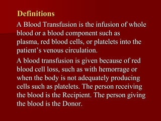 Definitions
A Blood Transfusion is the infusion of whole
blood or a blood component such as
plasma, red blood cells, or platelets into the
patient’s venous circulation.
A blood transfusion is given because of red
blood cell loss, such as with hemorrage or
when the body is not adequately producing
cells such as platelets. The person receiving
the blood is the Recipient. The person giving
the blood is the Donor.
 