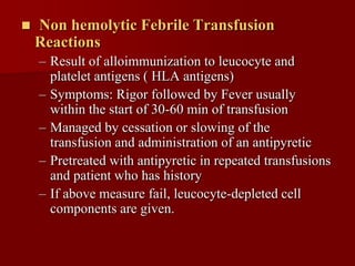    Non hemolytic Febrile Transfusion
    Reactions
    – Result of alloimmunization to leucocyte and
      platelet antigens ( HLA antigens)
    – Symptoms: Rigor followed by Fever usually
      within the start of 30-60 min of transfusion
    – Managed by cessation or slowing of the
      transfusion and administration of an antipyretic
    – Pretreated with antipyretic in repeated transfusions
      and patient who has history
    – If above measure fail, leucocyte-depleted cell
      components are given.
 