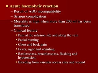    Acute haemolytic reaction
    – Result of ABO incompatibility
    – Serious complication
    – Mortality is high when more than 200 ml has been
      transfused
    – Clinical feature
        Pain at the infusion site and along the vein
        Facial burning
        Chest and back pain
        Fever, rigor and vomiting
        Restlessness, breathlessness, flushing and
         hypotension
        Bleeding from vascular access sites and wound
 