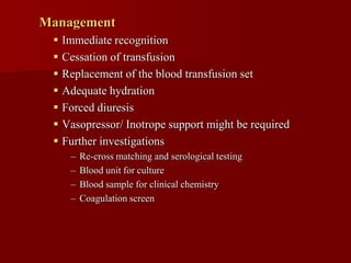 Management
  Immediate recognition
  Cessation of transfusion
  Replacement of the blood transfusion set
  Adequate hydration
  Forced diuresis
  Vasopressor/ Inotrope support might be required
  Further investigations
    –   Re-cross matching and serological testing
    –   Blood unit for culture
    –   Blood sample for clinical chemistry
    –   Coagulation screen
 