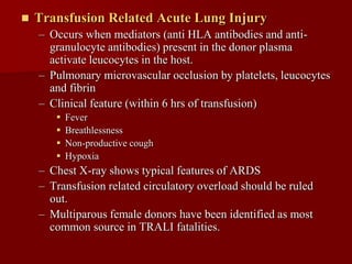    Transfusion Related Acute Lung Injury
    – Occurs when mediators (anti HLA antibodies and anti-
      granulocyte antibodies) present in the donor plasma
      activate leucocytes in the host.
    – Pulmonary microvascular occlusion by platelets, leucocytes
      and fibrin
    – Clinical feature (within 6 hrs of transfusion)
          Fever
          Breathlessness
          Non-productive cough
          Hypoxia
    – Chest X-ray shows typical features of ARDS
    – Transfusion related circulatory overload should be ruled
      out.
    – Multiparous female donors have been identified as most
      common source in TRALI fatalities.
 