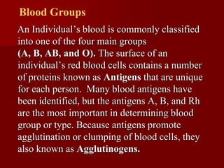 Blood Groups
An Individual’s blood is commonly classified
into one of the four main groups
(A, B, AB, and O). The surface of an
individual’s red blood cells contains a number
of proteins known as Antigens that are unique
for each person. Many blood antigens have
been identified, but the antigens A, B, and Rh
are the most important in determining blood
group or type. Because antigens promote
agglutination or clumping of blood cells, they
also known as Agglutinogens.
 