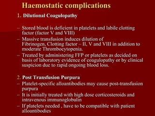 Haemostatic complications
1. Dilutional Coagulopathy

– Stored blood is deficient in platelets and labile clotting
  factor (factor V and VIII)
– Massive transfusion induces dilution of
  Fibrinogen, Clotting factor – II, V and VIII in addition to
  moderate Thrombocytopenia.
– Treated by administering FFP or platelets as decided on
  basis of laboratory evidence of coagulopathy or by clinical
  suspicion due to rapid ongoing blood loss.

2. Post Transfusion Purpura
– Platelet-specific alloantibodies may cause post-transfusion
   purpura
– It is initially treated with high dose corticosteroids and
   intravenous immunoglobulin
– If platelets needed , have to be compatible with patient
   alloantibodies
 