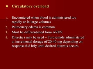     Circulatory overload

1.   Encountered when blood is administered too
     rapidly or in large volumes
2.   Pulmonary edema is common
3.   Must be differentiated from ARDS
4.   Diuretics may be used – Furosemide administered
     at incremental dosage of 20-40 mg depending on
     response 6-8 hrly until desired diuresis occurs.
 