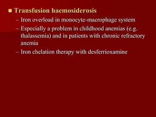    Transfusion haemosiderosis
    – Iron overload in monocyte-macrophage system
    – Especially a problem in childhood anemias (e.g.
      thalassemia) and in patients with chronic refractory
      anemia
    – Iron chelation therapy with desferrioxamine
 