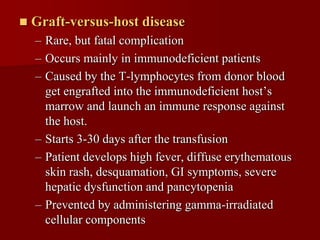    Graft-versus-host disease
    – Rare, but fatal complication
    – Occurs mainly in immunodeficient patients
    – Caused by the T-lymphocytes from donor blood
      get engrafted into the immunodeficient host’s
      marrow and launch an immune response against
      the host.
    – Starts 3-30 days after the transfusion
    – Patient develops high fever, diffuse erythematous
      skin rash, desquamation, GI symptoms, severe
      hepatic dysfunction and pancytopenia
    – Prevented by administering gamma-irradiated
      cellular components
 