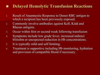     Delayed Hemolytic Transfusion Reactions

1.   Result of Anamnestic Response to Donor RBC antigen to
     which a recipient has been previously exposed.
2.   Commonly involve antibodies against Kell, Kidd and
     Rhesus antigens.
3.   Occur within first or second week following transfusion
4.   Symptoms include low grade fever, increased indirect
     bilirubin or unexpected reduction in Hb concentrations.
5.   It is typically mild and self limiting.
6.   Treatment is supportive including Hb monitoring, hydration
     and provision of compatible blood if necessary.
 