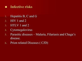     Infective risks

1.   Hepatitis B, C and G
2.   HIV 1 and 2
3.   HTLV 1 and 2
4.   Cytomegalovirus
5.   Parasitic diseases – Malaria, Filariasis and Chaga’s
     disease.
6.   Prion related Diseases ( CJD)
 