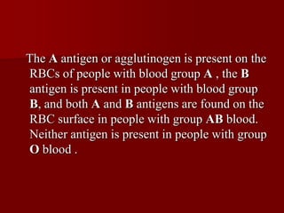 The A antigen or agglutinogen is present on the
RBCs of people with blood group A , the B
antigen is present in people with blood group
B, and both A and B antigens are found on the
RBC surface in people with group AB blood.
Neither antigen is present in people with group
O blood .
 