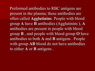 Preformed antibodies to RBC antigens are
present in the plasma; these antibodies are
often called Agglutinins. People with blood
group A have B antibodies (Agglutinins ), A
antibodies are present in people with blood
group B , and people with blood group O have
antibodies to both A and B antigens . People
with group AB blood do not have antibodies
to either A or B antigens .
 