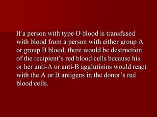 If a person with type O blood is transfused
with blood from a person with either group A
or group B blood, there would be destruction
of the recipient’s red blood cells because his
or her anti-A or anti-B agglutinins would react
with the A or B antigens in the donor’s red
blood cells.
 