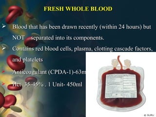 FRESH WHOLE BLOODFRESH WHOLE BLOOD
 Blood that has been drawn recently (within 24 hours) butBlood that has been drawn recently (within 24 hours) but
NOT separated into its components.NOT separated into its components.
 Contains red blood cells, plasma, clotting cascade factors,Contains red blood cells, plasma, clotting cascade factors,
and plateletsand platelets
 Anticoagulant (CPDA-1)-63mlAnticoagulant (CPDA-1)-63ml
 Hct 35-45% . 1 Unit- 450mlHct 35-45% . 1 Unit- 450ml
 