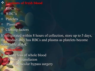  Contents of fresh bloodfresh blood
o RBC’sRBC’s
o WBC’sWBC’s
o PlateletsPlatelets
o PlasmaPlasma
o Clotting factorsClotting factors
If refrigerated within 8 hours of collection, store up to 5 days,If refrigerated within 8 hours of collection, store up to 5 days,
the product only has RBCs and plasma as platelets becomethe product only has RBCs and plasma as platelets become
non-viable at 4oCnon-viable at 4oC
Indications
 Acute loss of whole bloodAcute loss of whole blood
 Massive transfusionMassive transfusion
 Cardiovascular bypass surgeryCardiovascular bypass surgery
 