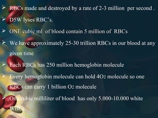  RBCs made and destroyed by a rate of 2-3 million per second .
 D5W lyses RBC’s.
 ONE cubic ml of blood contain 5 million of RBCsONE cubic ml of blood contain 5 million of RBCs
 We have approximately 25-30 trillion RBCs in our blood at any
given time
 Each RBCs has 250 million hemoglobin molecule
 Every hemoglobin molecule can hold 4O2 molecule so one
RBCs can carry 1 billion O2 molecule
 One cubic milliliter of blood has only 5.000-10.000 white
WBCs
 