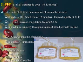 2. FFP ( initial therapeutic dose : 10-15 ml/kg )( initial therapeutic dose : 10-15 ml/kg )
 4-5 units of FFP- in deterioration of normal hemostasis4-5 units of FFP- in deterioration of normal hemostasis
Stored at -30 CStored at -30 C (shelf life of 12 months) . Thawed rapidly at 37 C.shelf life of 12 months) . Thawed rapidly at 37 C.
ONE unit increase coagulation factors 2-3 %ONE unit increase coagulation factors 2-3 %
Infused intravenously through a standard blood set with on-lineInfused intravenously through a standard blood set with on-line
filterfilter
ABO group must be compatibleABO group must be compatible
Infusion of 1 unit should be complete within 4 hr of thawingInfusion of 1 unit should be complete within 4 hr of thawing
 ContentsContents
Clotting factorsClotting factors
FibrinogenFibrinogen
 ProthrombinProthrombin
Albumin & GlobulinsAlbumin & Globulins
 
