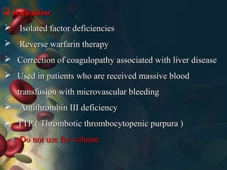  indicationindication
 Isolated factor deficienciesIsolated factor deficiencies
 Reverse warfarin therapyReverse warfarin therapy
 Correction of coagulopathy associated with liver diseaseCorrection of coagulopathy associated with liver disease
 Used in patients who are received massive bloodUsed in patients who are received massive blood
transfusion with microvascular bleedingtransfusion with microvascular bleeding
 Antithrombin III deficiencyAntithrombin III deficiency
 TTP ( Thrombotic thrombocytopenic purpura )TTP ( Thrombotic thrombocytopenic purpura )
## Do not use for volumeDo not use for volume
 