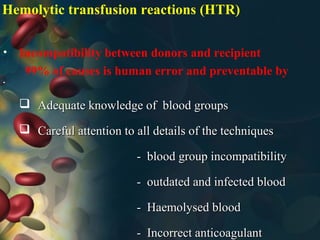 Hemolytic transfusion reactions (HTR)
• Incompatibility between donors and recipient
99% of causes is human error and preventable by
•
 Adequate knowledge of blood groupsAdequate knowledge of blood groups
 Careful attention to all details of the techniquesCareful attention to all details of the techniques
- blood group incompatibility- blood group incompatibility
- outdated and infected blood- outdated and infected blood
- Haemolysed blood- Haemolysed blood
- Incorrect anticoagulant- Incorrect anticoagulant
 