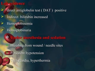  Under anesthesia and sedationUnder anesthesia and sedation
 Bleeding from wound / needle sitesBleeding from wound / needle sites
 Persistent hypotensionPersistent hypotension
 Tachycardia, hyperthermiaTachycardia, hyperthermia
Lab evidenceLab evidence
 direct antiglobulin test ( DAT ) positivedirect antiglobulin test ( DAT ) positive
 Indirect bilirubin increasedIndirect bilirubin increased
 HemoglobinemiaHemoglobinemia
 HemoglobinuriaHemoglobinuria
 