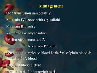 ManagementManagement
 Stop transfusion immediatelyStop transfusion immediately
 Maintain IV access with crystalloidMaintain IV access with crystalloid
 Maintain BP, pulseMaintain BP, pulse
 Ventilation & oxygenationVentilation & oxygenation
 IV diuretics - mannitol IVIV diuretics - mannitol IV
 frusemide IV bolusfrusemide IV bolus
 Send blood samples to blood bank-5ml of plain blood &Send blood samples to blood bank-5ml of plain blood &
2ml of EDTA blood2ml of EDTA blood
 CBC and blood pictureCBC and blood picture
 Urine sample for hemoglobinuria
 