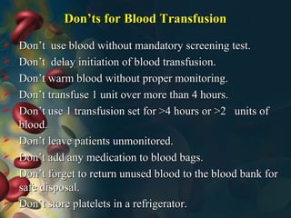 Don’ts for Blood TransfusionDon’ts for Blood Transfusion
 Don’t use blood without mandatory screening test.Don’t use blood without mandatory screening test.
 Don’t delay initiation of blood transfusion.Don’t delay initiation of blood transfusion.
 Don’t warm blood without proper monitoring.Don’t warm blood without proper monitoring.
 Don’t transfuse 1 unit over more than 4 hours.Don’t transfuse 1 unit over more than 4 hours.
 Don’t use 1 transfusion set for >4 hours or >2 units ofDon’t use 1 transfusion set for >4 hours or >2 units of
blood.blood.
 Don’t leave patients unmonitored.Don’t leave patients unmonitored.
 Don’t add any medication to blood bags.Don’t add any medication to blood bags.
 Don’t forget to return unused blood to the blood bank forDon’t forget to return unused blood to the blood bank for
safe disposal.safe disposal.
 Don’t store platelets in a refrigerator.Don’t store platelets in a refrigerator.
 