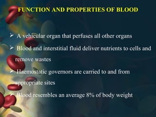 FUNCTION AND PROPERTIES OF BLOOD
 A vehicular organ that perfuses all other organs
 Blood and interstitial fluid deliver nutrients to cells and
remove wastes
 Haemostatic governors are carried to and from
appropriate sites
 Blood resembles an average 8% of body weight
 