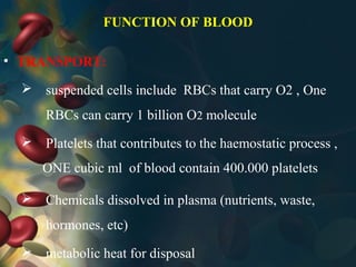 FUNCTION OF BLOOD
• TRANSPORT:
 suspended cells include RBCs that carry O2 , One
RBCs can carry 1 billion O2 molecule
 Platelets that contributes to the haemostatic process ,
 Chemicals dissolved in plasma (nutrients, waste,
hormones, etc)
 metabolic heat for disposal
ONE cubic ml of blood contain 400.000 platelets
 