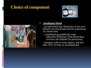 Choice of component
 Autologous blood
- an individual may donate his or her own
blood to be stored and used for transfusion
at a future date
- considered acceptable by some
Jehovah's Witnesses if the blood does
not leave the bedside for processing
- damages cells to some degree, and less
than 10 to 15 liters is recommended
 