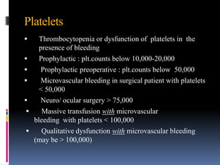 Platelets
 Thrombocytopenia or dysfunction of platelets in the
presence of bleeding
 Prophylactic : plt.counts below 10,000-20,000
 Prophylactic preoperative : plt.counts below 50,000
 Microvascular bleeding in surgical patient with platelets
< 50,000
 Neuro/ ocular surgery > 75,000
 Massive transfusion with microvascular
bleeding with platelets < 100,000
 Qualitative dysfunction with microvascular bleeding
(may be > 100,000)
 