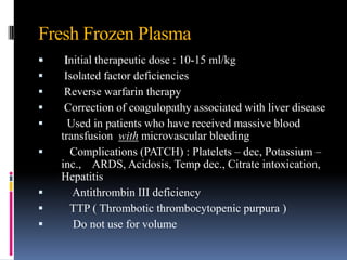 Fresh Frozen Plasma
 Initial therapeutic dose : 10-15 ml/kg
 Isolated factor deficiencies
 Reverse warfarin therapy
 Correction of coagulopathy associated with liver disease
 Used in patients who have received massive blood
transfusion with microvascular bleeding
 Complications (PATCH) : Platelets – dec, Potassium –
inc., ARDS, Acidosis, Temp dec., Citrate intoxication,
Hepatitis
 Antithrombin III deficiency
 TTP ( Thrombotic thrombocytopenic purpura )
 Do not use for volume
 