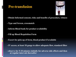 Pre-transfusion
- Obtain Informed consent, risks and benefits of procedure, witness
- Type and Screen, crossmatch
- Inform Blood bank for product availability
- Fill up Blood Requisition Form
- Escort for pick-up of form, blood product if available
- IV access, at least 18 gauge to allow adequate flow, standard filter
- observe for 5-10 minutes initially for adverse side effects and then
at regular intervals thereafter
 