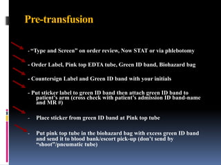 Pre-transfusion
- “Type and Screen” on order review, Now STAT or via phlebotomy
- Order Label, Pink top EDTA tube, Green ID band, Biohazard bag
- Countersign Label and Green ID band with your initials
- Put sticker label to green ID band then attach green ID band to
patient’s arm (cross check with patient’s admission ID band-name
and MR #)
- Place sticker from green ID band at Pink top tube
- Put pink top tube in the biohazard bag with excess green ID band
and send it to blood bank/escort pick-up (don’t send by
“shoot”/pneumatic tube)
 