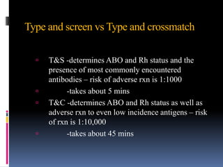 Type and screen vs Type and crossmatch
 T&S -determines ABO and Rh status and the
presence of most commonly encountered
antibodies – risk of adverse rxn is 1:1000
 -takes about 5 mins
 T&C -determines ABO and Rh status as well as
adverse rxn to even low incidence antigens – risk
of rxn is 1:10,000
 -takes about 45 mins
 