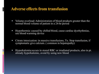 Adverse effects from transfusion
 Volume overload: Administration of blood products greater than the
normal blood volume of patient in a 24-hr period
 Hypothermia: caused by chilled blood, cause cardiac dysrhythmias,
use blood warming device
 Citrate intoxication: in massive transfusions, Tx. Stop transfusion, if
symptomatic give calcium. ( common in hepatopathy)
 Hyperkalemia:occurs in stored RBC or irradiated products, also in pt.
already hyperkalemic, avoid by using new blood
 