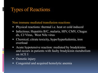 Types of Reactions
Non immune mediated transfusion reactions
 Physical reactions: thermal i.e. heat or cold induced
 Infectious; Hepatitis B/C, malaria, HIV, CMV, Chagas
dx, CJ Virus, West Nile virus
 Chemical; citrate toxicity, hypo/hyperkalemia, iron
overload
 Acute hypotensive reaction: mediated by bradykinins
and occurs in patients with faulty bradykinin metabolism
on ACE I
 Osmotic injury
 Congenital and acquired hemolytic anemia
 