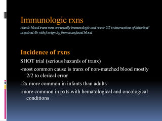 Immunologic rxns
classicbloodtranxrxnsareusuallyimmunologicandoccur2/2tointeractionsofinherited/
acquiredAbwithforeignAgfromtransfusedblood
Incidence of rxns
SHOT trial (serious hazards of tranx)
-most common cause is tranx of non-matched blood mostly
2/2 to clerical error
-2x more common in infants than adults
-more common in pxts with hematological and oncological
conditions
 