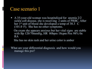 Case scenario 1
 A 35-year-old woman was hospitalized for anemia 2/2
sickle cell disease, she is receiving 2 units of PRBC. After
her 1st unit of blood she developed a temp of 38.3 C
(101.0 F). She has no other symptoms.
On exam she appears anxious but her vital signs are stable
with Bp 120/70mmHg, HR 80bpm 18cpm Pox 98% 0n
RA
She has no skin rash and her urine color is amber
What are your differential diagnosis and how would you
manage this pxt?
 