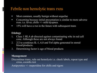 Febrile non hemolytic tranx rxns
 Most common, usually benign without sequelae
 Concerning because initial presentation is similar to more adverse
rxns. i.e. fever, chills +/- mild dyspnea.
 15% will have a rxn in the future with subsequent tranx
Etiology
1. Class 1 HLA ab directed against contaminating wbc in red cell
conc. Although these are not always found
2. 2/2 to cytokines IL-1, 6,8 and Tnf alpha generated in stored
blood/products.
3. Determining factor is age of blood products
Management
Discontinue tranx, rule out hemolysis i.e. check labels, repeat type and
cross, coombs test
Antipyretics +/- meperidine for chills and rigors
 
