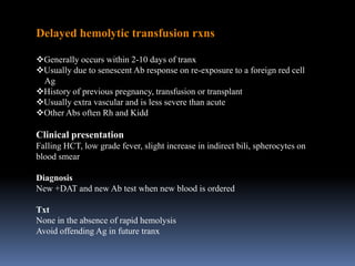 Delayed hemolytic transfusion rxns
Generally occurs within 2-10 days of tranx
Usually due to senescent Ab response on re-exposure to a foreign red cell
Ag
History of previous pregnancy, transfusion or transplant
Usually extra vascular and is less severe than acute
Other Abs often Rh and Kidd
Clinical presentation
Falling HCT, low grade fever, slight increase in indirect bili, spherocytes on
blood smear
Diagnosis
New +DAT and new Ab test when new blood is ordered
Txt
None in the absence of rapid hemolysis
Avoid offending Ag in future tranx
 