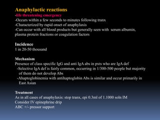 Anaphylactic reactions
-life threatening emergency
-Occurs within a few seconds to minutes following tranx
-Characterized by rapid onset of anaphylaxis
-Can occur with all blood products but generally seen with serum albumin,
plasma protein fractions or coagulation factors
Incidence
1 in 20-50 thousand
Mechanism
Presence of class specific IgG and anti IgA abs in pxts who are IgA def
-Selective IgA def is fairly common, occurring in 1/300-500 people but majority
of them do not develop Abs
-Ahaptoglobinemia with antihaptoglobin Abs is similar and occur primarily in
East Asian
Treatment
As in all cases of anaphylaxis: stop tranx, epi 0.3ml of 1.1000 soln IM
Consider IV epinephrine drip
ABC +/- pressor support
 