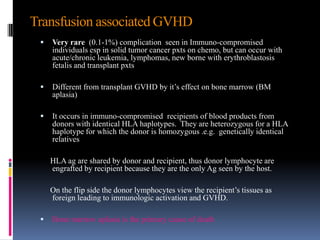  Very rare (0.1-1%) complication seen in Immuno-compromised
individuals esp in solid tumor cancer pxts on chemo, but can occur with
acute/chronic leukemia, lymphomas, new borne with erythroblastosis
fetalis and transplant pxts
 Different from transplant GVHD by it’s effect on bone marrow (BM
aplasia)
 It occurs in immuno-compromised recipients of blood products from
donors with identical HLA haplotypes. They are heterozygous for a HLA
haplotype for which the donor is homozygous .e.g. genetically identical
relatives
HLA ag are shared by donor and recipient, thus donor lymphocyte are
engrafted by recipient because they are the only Ag seen by the host.
On the flip side the donor lymphocytes view the recipient’s tissues as
foreign leading to immunologic activation and GVHD.
 Bone marrow aplasia is the primary cause of death
Transfusion associated GVHD
 