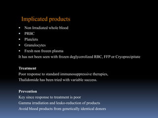  Non Irradiated whole blood
 PRBC
 Platelets
 Granulocytes
 Fresh non frozen plasma
It has not been seen with frozen deglycerolized RBC, FFP or Cryoprecipitate
Treatment
Poor response to standard immunosuppressive therapies,
Thalidomide has been tried with variable success.
Prevention
Key since response to treatment is poor
Gamma irradiation and leuko-reduction of products
Avoid blood products from genetically identical donors
Implicated products
 